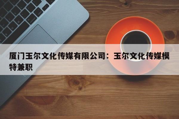 厦门玉尔文化传媒有限公司：玉尔文化传媒模特兼职