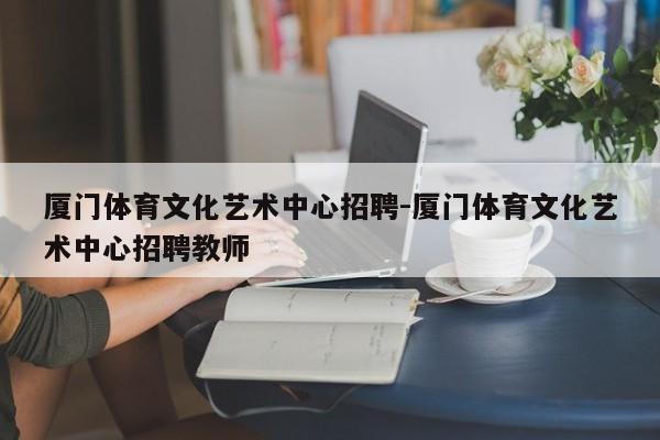 厦门体育文化艺术中心招聘-厦门体育文化艺术中心招聘教师