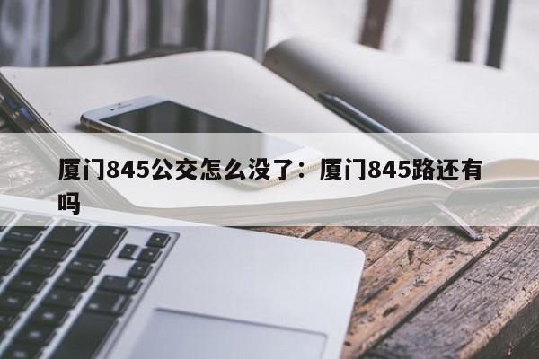 厦门845公交怎么没了：厦门845路还有吗