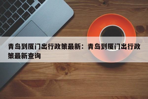 青岛到厦门出行政策最新：青岛到厦门出行政策最新查询