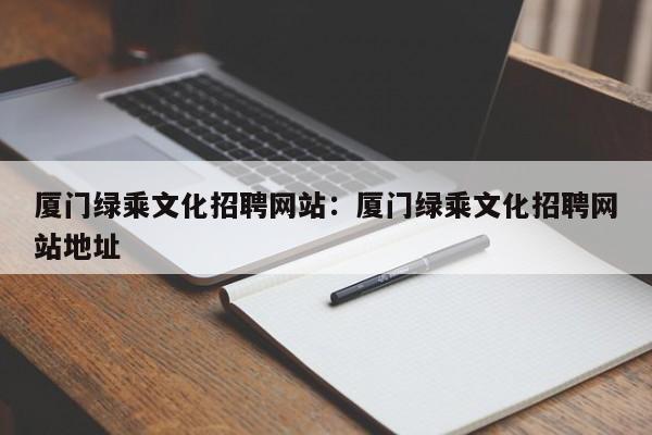 厦门绿乘文化招聘网站：厦门绿乘文化招聘网站地址