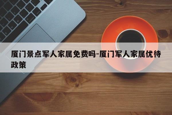 厦门景点军人家属免费吗-厦门军人家属优待政策