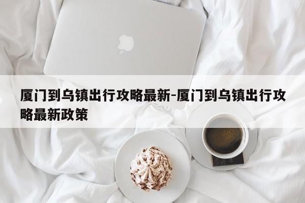 厦门到乌镇出行攻略最新-厦门到乌镇出行攻略最新政策