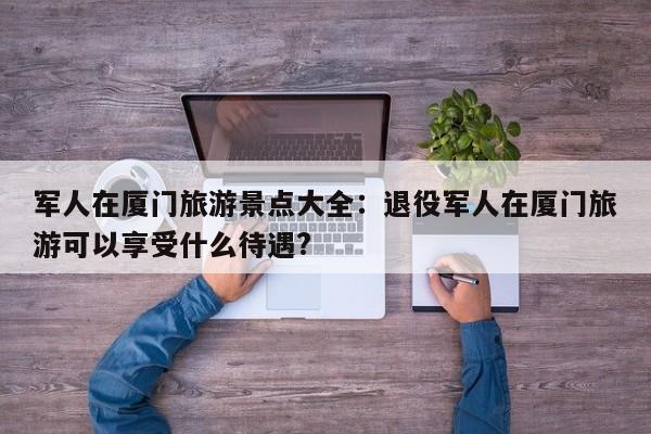 军人在厦门旅游景点大全：退役军人在厦门旅游可以享受什么待遇?