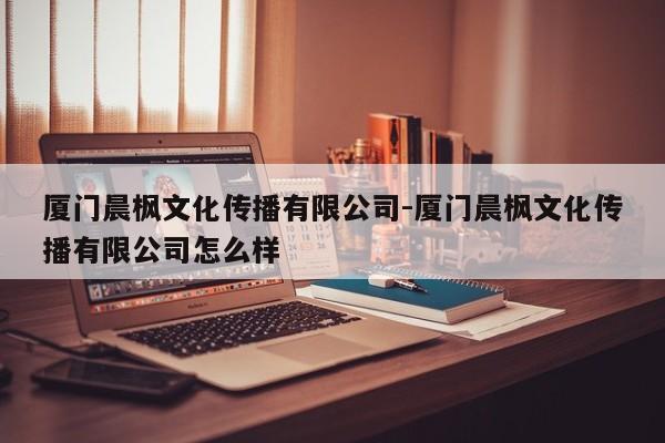 厦门晨枫文化传播有限公司-厦门晨枫文化传播有限公司怎么样