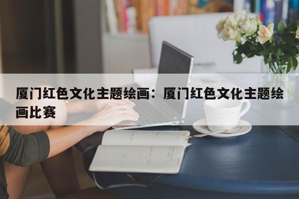 厦门红色文化主题绘画：厦门红色文化主题绘画比赛