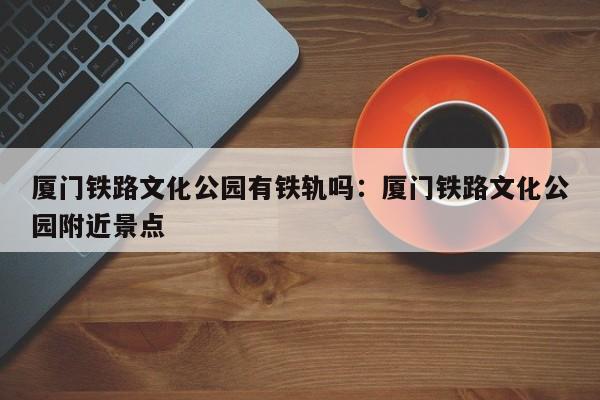 厦门铁路文化公园有铁轨吗：厦门铁路文化公园附近景点