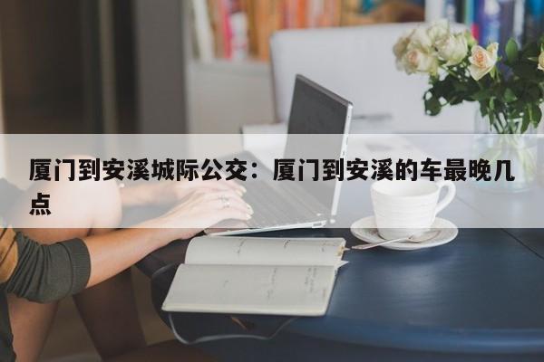 厦门到安溪城际公交：厦门到安溪的车最晚几点