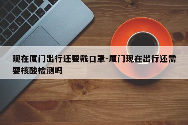 现在厦门出行还要戴口罩-厦门现在出行还需要核酸检测吗